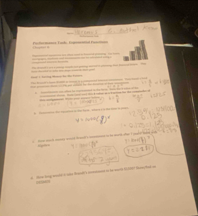 Chapter 6 Performance Task: Exponential Functions 
Expronmitel exquations arn othen uned in Poanetal plinsing Las hoane, 
==eponal iterent farmsola morgages, modents and rovements can te ralcudaned woing a 
The Brendt's are a young cemple fust getting morted in plasisng ther fonncial Jutere They 
hanse decsted in take twu steps sowards their gool . 
Goal 1: Saving Maney for the Future 
The Brandt's have $1000 to incyst io a cumpound interest inectionent. They fored a fond 
that prossizes thers 1, 2.5/%, per aivetire for the disration of thaie uvemment
4 ionetments cas often be represented in the form . Stan the 6 waive of the 
ircestment shovn. She (and une) this B value as a fraction for the remainder of 
this assignmment. Wyse your anower below 
h. Determine the equation in the form , where s in the time in pears 
c Now such money would Brandi's investment to be worth sfter 7 years? Show wis 
Algebra 
d. Hew long would it take Brandt's investment to be worths $1500? Show/fiul on 
DESMOS