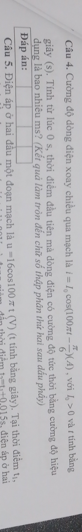 Cường độ dòng điện xoay chiều qua mạch là i=I_0cos (100π t- π /6 )(A) , với I_0>0 và t tính bằng 
giây (s). Tính từ lúc 0 s, thời điểm đầu tiên mà dòng điện có cường độ tức thời bằng cường độ hiệu 
dụng là bao nhiêu ms? (Kết quả làm tròn đến chữ số thập phân thứ hai sau dấu phầy) 
Đáp án: 
Câu 5. Điện áp ở hai đầu một đoạn mạch là u=16cos 100π t (V) (t tính bằng giây). Tại thời điểm tị, 
đân thời A_· , d_1hat e,endarray n t_2=t_1+0.015s , điện áp ở hai