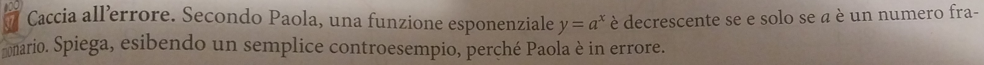 Caccia allerrore. Secondo Paola, una funzione esponenziale è decrescente se e solo se a è un numero fra-
y=a^x
nomario. Spiega, esibendo un semplice controesempio, perché Paola è in errore.