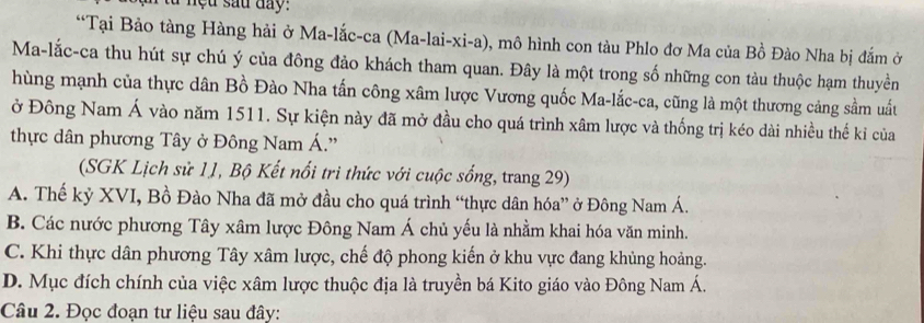 nệu sau đay:
“Tại Bảo tàng Hàng hải ở Ma-lắc-ca (Ma-lai-xi-a), mô hình con tàu Phlo đơ Ma của Bồ Đào Nha bị đắm ở
Ma-lắc-ca thu hút sự chú ý của đông đảo khách tham quan. Đây là một trong số những con tàu thuộc hạm thuyền
hùng mạnh của thực dân Bồ Đào Nha tấn công xâm lược Vương quốc Ma-lắc-ca, cũng là một thương cảng sầm uất
ở Đông Nam Á vào năm 1511. Sự kiện này đã mở đầu cho quá trình xâm lược và thống trị kéo dài nhiều thế kỉ của
thực dân phương Tây ở Đông Nam Á.'
(SGK Lịch sử 11, Bộ Kết nổi tri thức với cuộc sống, trang 29)
A. Thế kỷ XVI, Bồ Đào Nha đã mở đầu cho quá trình “thực dân hóa” ở Đông Nam Á.
B. Các nước phương Tây xâm lược Đông Nam Á chủ yếu là nhằm khai hóa văn minh.
C. Khi thực dân phương Tây xâm lược, chế độ phong kiến ở khu vực đang khủng hoảng.
D. Mục đích chính của việc xâm lược thuộc địa là truyền bá Kito giáo vào Đông Nam Á.
Câu 2. Đọc đoạn tư liệu sau đây: