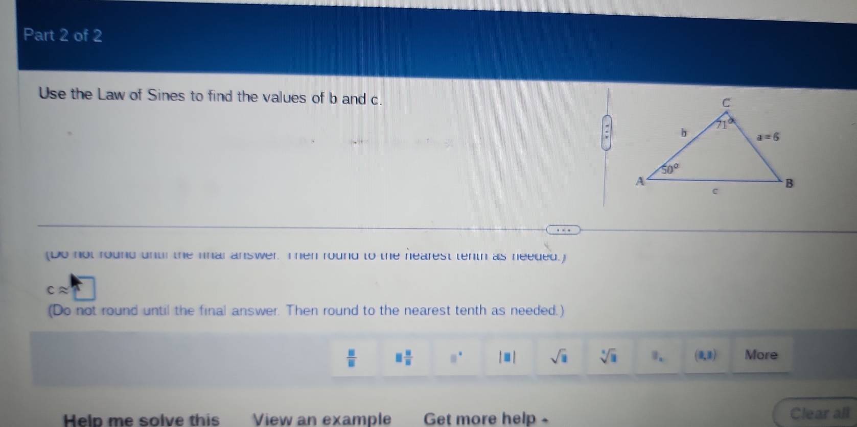 Use the Law of Sines to find the values of b and c.
(Do not round untl the fnar answer. Ten round to the hearest tenth as needed.)
capprox
(Do not round until the final answer. Then round to the nearest tenth as needed.)
 □ /□   □  □ /□   □° |□ | sqrt(□ ) sqrt[□](□ ). (1,3) More
Help me solve this View an example Get more help - Clear all