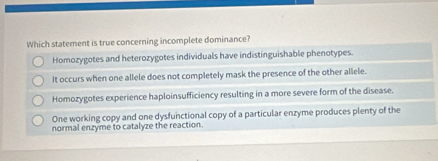 Which statement is true concerning incomplete dominance?
Homozygotes and heterozygotes individuals have indistinguishable phenotypes.
It occurs when one allele does not completely mask the presence of the other allele.
Homozygotes experience haploinsufficiency resulting in a more severe form of the disease.
One working copy and one dysfunctional copy of a particular enzyme produces plenty of the
normal enzyme to catalyze the reaction.