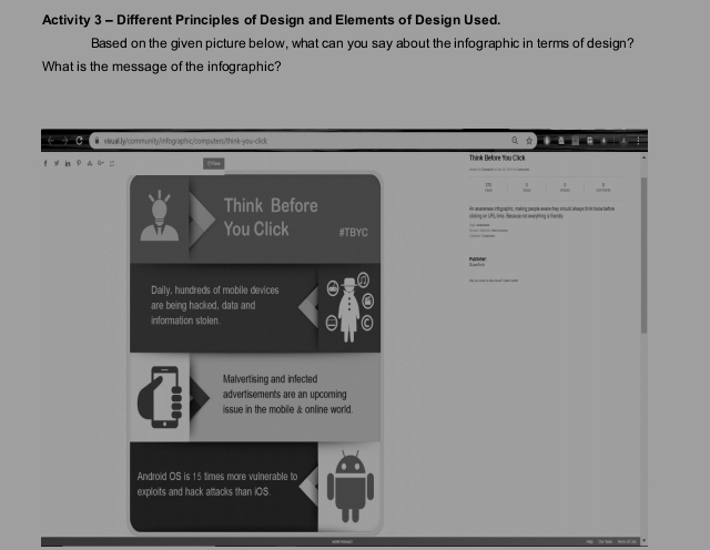 Activity 3 - Different Principles of Design and Elements of Design Used. 
Based on the given picture below, what can you say about the infographic in terms of design? 
What is the message of the infographic? 
← → C ● visuall.Jy/community/infographicfcompsters/think-you-click a * ● A 
Think Before You Click 
t 
Think Before At enerenees infograchic, makins oxcple ævere thes should stusus think isice bature 
You Click #TBYC 
' 
Daily, hundreds of mobile devices 
are being hacked, data and 
information stolen 
Malvertising and infecled 
advertisements are an upcoming 
issue in the mobile & online world. 
Android OS is 15 times more vulnerable to 
exploits and hack attacks than iOS