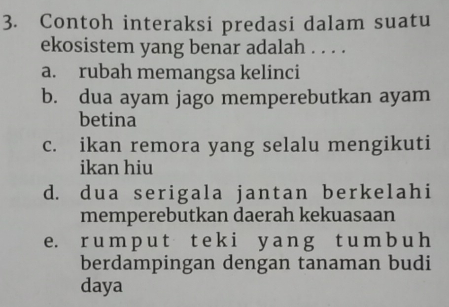 Contoh interaksi predasi dalam suatu
ekosistem yang benar adalah . . . .
a. rubah memangsa kelinci
b. dua ayam jago memperebutkan ayam
betina
c. ikan remora yang selalu mengikuti
ikan hiu
d. dua serigala jantan berkelahi
memperebutkan daerah kekuasaan
e. r u m p u t t e k i y a n g t u m b u h
berdampingan dengan tanaman budi
daya