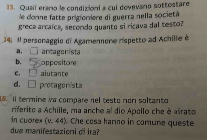 Quali erano le condizioni a cui dovevano sottostare
le donne fatte prigioniere di guerra nella società
greca arcaica, secondo quanto si ricava dal testo?
14 Il personaggio di Agamennone rispetto ad Achille è
a. antagonista
b. oppositore
C. aiutante
d. protagonista
5. Il termine ira compare nel testo non soltanto
riferito a Achille, ma anche al dio Apollo che è «irato
in cuore» (v. 44). Che cosa hanno in comune queste
due manifestazioni di ira?