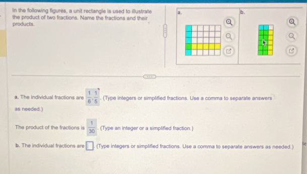 In the following figures, a unit rectangle is used to illustrate a. b. 
the product of two fractions. Name the fractions and their 
products. 
a. The individual fractions are  1/6 ,  1/5 . (Type integers or simplified fractions. Use a comma to separate answers 
as needed.) 
The product of the fractions is  1/30 . (Type an integer or a simplified fraction.) 
b. The individual fractions are □ (Type integers or simplified fractions. Use a comma to separate answers as needed.) e