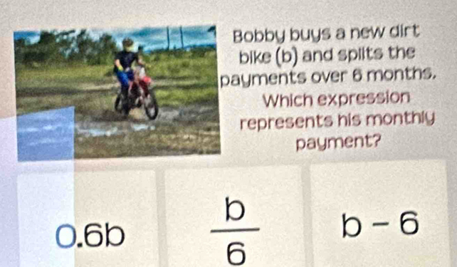 obby buys a new dirt
bike (b) and splits the
yments over 6 months.
Which expression
represents his monthly
payment?
0.6b
 b/6 
b-6