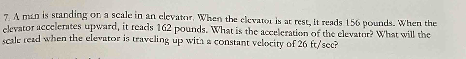 A man is standing on a scale in an elevator. When the elevator is at rest, it reads 156 pounds. When the 
elevator accelerates upward, it reads 162 pounds. What is the acceleration of the elevator? What will the 
scale read when the elevator is traveling up with a constant velocity of 26 ft/sec?