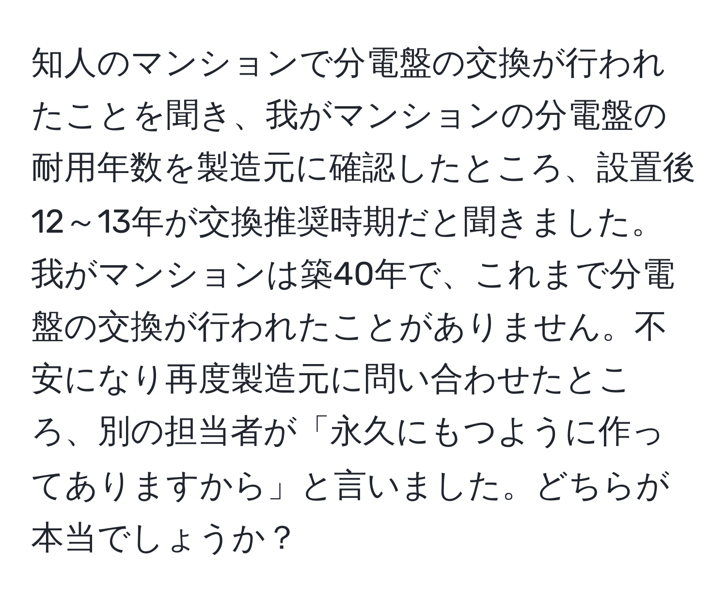 知人のマンションで分電盤の交換が行われたことを聞き、我がマンションの分電盤の耐用年数を製造元に確認したところ、設置後12～13年が交換推奨時期だと聞きました。我がマンションは築40年で、これまで分電盤の交換が行われたことがありません。不安になり再度製造元に問い合わせたところ、別の担当者が「永久にもつように作ってありますから」と言いました。どちらが本当でしょうか？