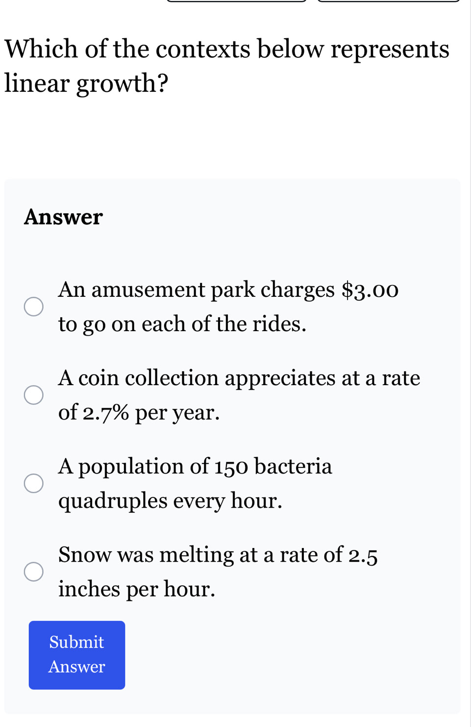 Which of the contexts below represents
linear growth?
Answer
An amusement park charges $3.00
to go on each of the rides.
A coin collection appreciates at a rate
of 2.7% per year.
A population of 150 bacteria
quadruples every hour.
Snow was melting at a rate of 2.5
inches per hour.
Submit
Answer