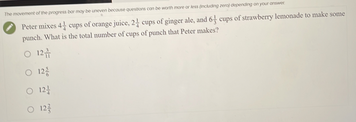 The movement of the progress bar may be uneven because questions can be worth more or less (including zero) depending on your answer.
Peter mixes 4 1/4  cups of orange juice, 2 1/4  cups of ginger ale, and 6 1/3  cups of strawberry lemonade to make some
punch. What is the total number of cups of punch that Peter makes?
12 3/11 
12 5/6 
12 1/4 
12 2/5 