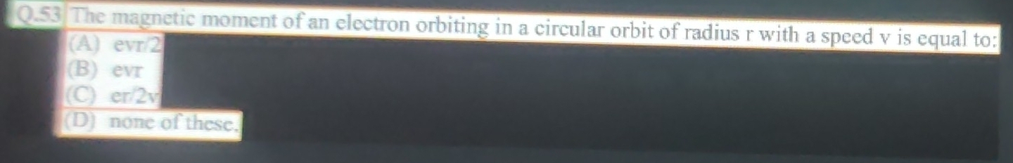 The magnetic moment of an electron orbiting in a circular orbit of radius r with a speed v is equal to:
(A) evr/2
(B) evr
(C) er/2v
(D) none of these.