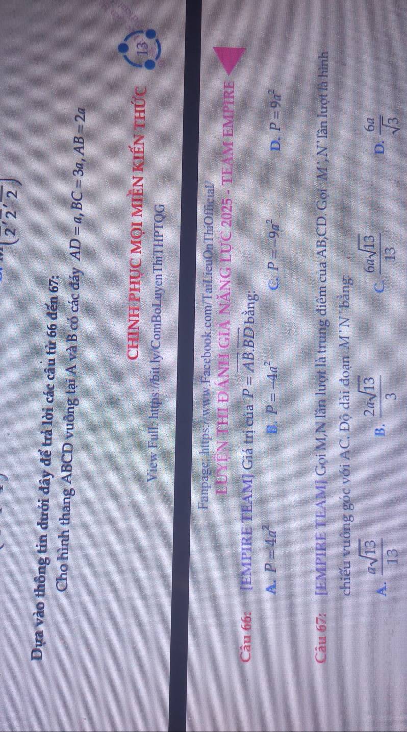 (2'overline 2'overline 2)
Dựa vào thông tin dưới đây để trả lời các câu từ 66 đến 67:
Cho hình thang ABCD vuông tại A và B có các đáy AD=a, BC=3a, AB=2a
chinH phục mọi miền kiến thức 13
View Full: https://bit.ly/ComBoLuyenThiTHPTQG
Fanpage: https://www.Facebook.com/TaiLieuOnThiOfficial/
LUYỆN THI ĐANH GIẢ NĂNG LựC 2025 - TEAM EMPIRE
Câu 66: [EMPIRE TEAM] Giá trị của P=AB.BD bằng:
A. P=4a^2 B. P=-4a^2 C. P=-9a^2 D. P=9a^2
Câu 67: [EMPIRE TEAM] Gọi M,N lần lượt là trung điểm của AB, CD. Gọi M', N' lần lượt là hình
chiếu vuông góc với AC. Độ dài đoạn M'N' bằng:
A.  asqrt(13)/13   2asqrt(13)/3   6asqrt(13)/13   6a/sqrt(3) 
B.
C.
D.