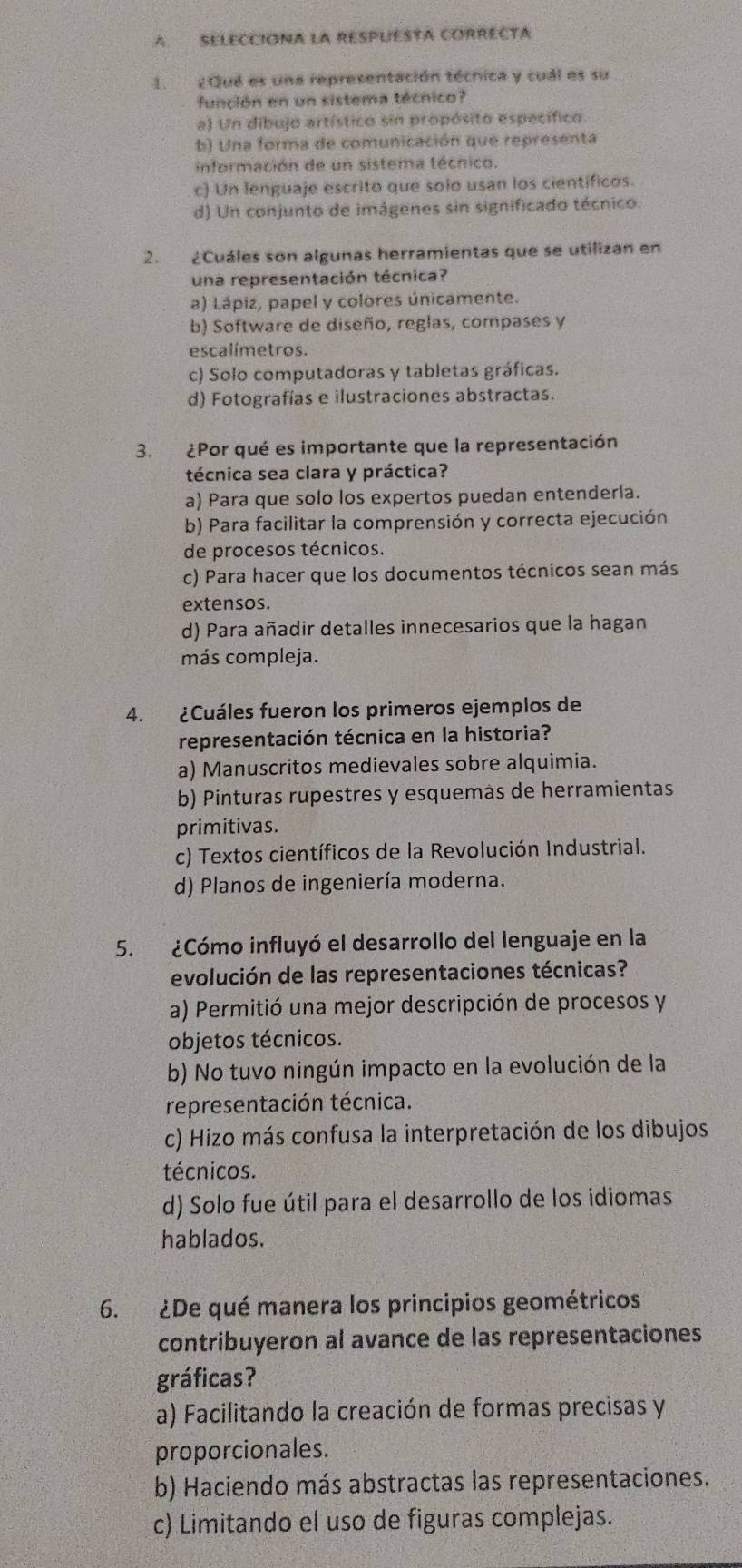 SELECCIÓNA LA RESPUESTA CORRECTA
1. 2Qué es una representación técnica y cuál es su
función en un sistema técnico?
a) Un dibujo artístico sin propósito específico.
b) Una forma de comunicación que representa
información de un sistema técnico.
c) Un lenguaje escrito que solo usan los cientificos.
d) Un conjunto de imágenes sin significado técnico.
2. ¿Cuáles son algunas herramientas que se utilizan en
una representación técnica?
a) Lápiz, papel y colores únicamente.
b) Software de diseño, reglas, compases y
escalímetros.
c) Solo computadoras y tabletas gráficas.
d) Fotografías e ilustraciones abstractas.
3. ¿Por qué es importante que la representación
técnica sea clara y práctica?
a) Para que solo los expertos puedan entenderla.
b) Para facilitar la comprensión y correcta ejecución
de procesos técnicos.
c) Para hacer que los documentos técnicos sean más
extensos.
d) Para añadir detalles innecesarios que la hagan
más compleja.
4. ¿Cuáles fueron los primeros ejemplos de
representación técnica en la historia?
a) Manuscritos medievales sobre alquimia.
b) Pinturas rupestres y esquemas de herramientas
primitivas.
c) Textos científicos de la Revolución Industrial.
d) Planos de ingeniería moderna.
5. ¿Cómo influyó el desarrollo del lenguaje en la
evolución de las representaciones técnicas?
a) Permitió una mejor descripción de procesos y
objetos técnicos.
b) No tuvo ningún impacto en la evolución de la
representación técnica.
c) Hizo más confusa la interpretación de los dibujos
técnicos.
d) Solo fue útil para el desarrollo de los idiomas
hablados.
6. ¿De qué manera los principios geométricos
contribuyeron al avance de las representaciones
gráficas?
a) Facilitando la creación de formas precisas y
proporcionales.
b) Haciendo más abstractas las representaciones.
c) Limitando el uso de figuras complejas.