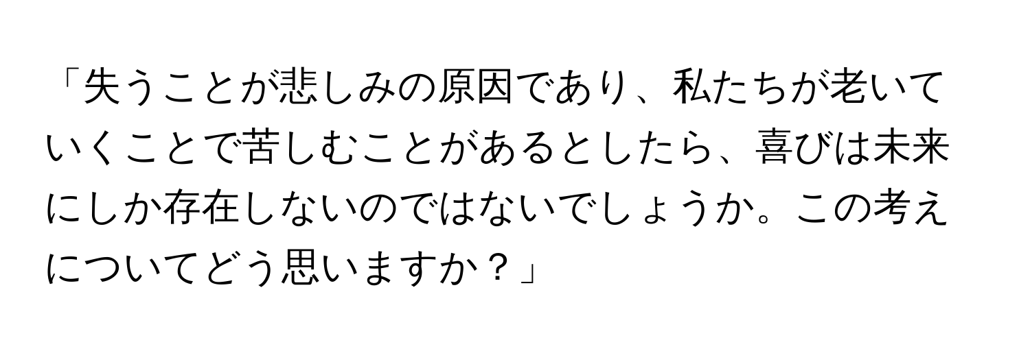 「失うことが悲しみの原因であり、私たちが老いていくことで苦しむことがあるとしたら、喜びは未来にしか存在しないのではないでしょうか。この考えについてどう思いますか？」