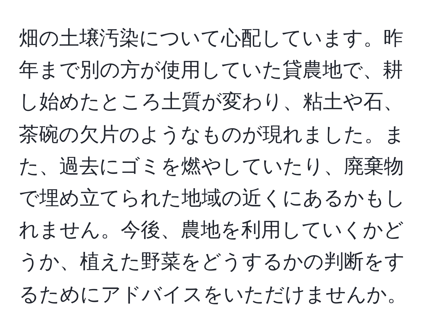 畑の土壌汚染について心配しています。昨年まで別の方が使用していた貸農地で、耕し始めたところ土質が変わり、粘土や石、茶碗の欠片のようなものが現れました。また、過去にゴミを燃やしていたり、廃棄物で埋め立てられた地域の近くにあるかもしれません。今後、農地を利用していくかどうか、植えた野菜をどうするかの判断をするためにアドバイスをいただけませんか。