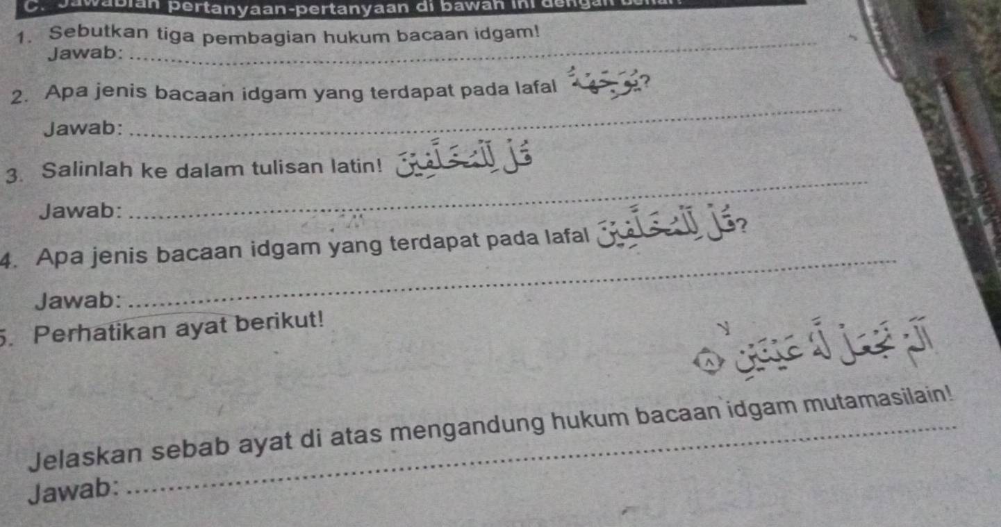 a wa b ián pertanyaan-pertanyaan di bawan in e 
1. Sebutkan tiga pembagian hukum bacaan idgam! 
Jawab: 
_ 
_ 
2. Apa jenis bacaan idgam yang terdapat pada lafal 
? 
Jawab: 
3. Salinlah ke dalam tulisan latin!_ 
Jawab: 
_ 
_ 
4. Apa jenis bacaan idgam yang terdapat pada lafal j j 
Jawab: 
5. Perhatikan ayat berikut! 
Jelaskan sebab ayat di atas mengandung hukum bacaan idgam mutamasilain! 
Jawab: