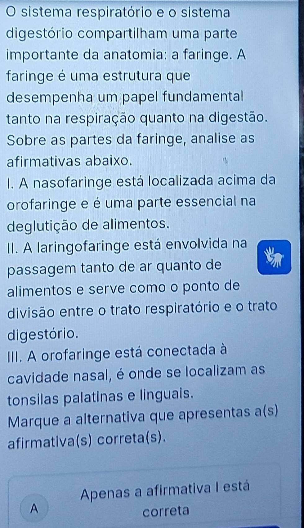 sistema respiratório e o sistema
digestório compartilham uma parte
importante da anatomia: a faringe. A
faringe é uma estrutura que
desempenha um papel fundamental
tanto na respiração quanto na digestão.
Sobre as partes da faringe, analise as
afirmativas abaixo.
I. A nasofaringe está localizada acima da
orofaringe e é uma parte essencial na
deglutição de alimentos.
II. A laringofaringe está envolvida na
passagem tanto de ar quanto de
alimentos e serve como o ponto de
divisão entre o trato respiratório e o trato
digestório.
IIII. A orofaringe está conectada à
cavidade nasal, é onde se localizam as
tonsilas palatinas e linguais.
Marque a alternativa que apresentas a(s)
afirmativa(s) correta(s).
Apenas a afirmativa I está
A correta