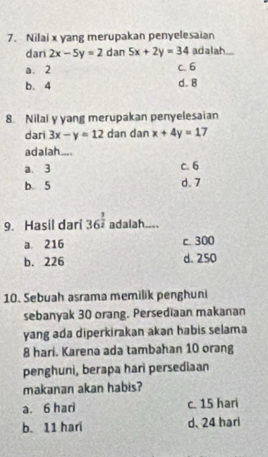 Nilai x yang merupakan penyelesaian
dari 2x-5y=2 dan 5x+2y=34 adalah_
a. 2 c. 6
b. 4 d. 8
8 Nilai y yang merupakan penyelesaian
dari 3x-y=12 dan dan x+4y=17
adalah ....
a、 3 c. 6
b. 5 d. 7
9. Hasil dari 36^(frac 3)2 adalah_ _.
a. 216 c 300
b. 226 d. 250
10. Sebuah asrama memilik penghuni
sebanyak 30 orang. Persediaan makanan
yang ada diperkirakan akən habis selama
8 hari. Karena ada tambahan 10 orang
penghuni, berapa hari persediaan
makanan akan habis?
a. 6 har c. 15 hari
b. 11 hari d、 24 harl