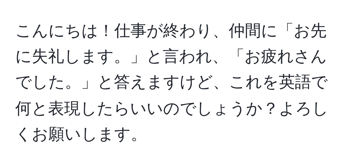 こんにちは！仕事が終わり、仲間に「お先に失礼します。」と言われ、「お疲れさんでした。」と答えますけど、これを英語で何と表現したらいいのでしょうか？よろしくお願いします。