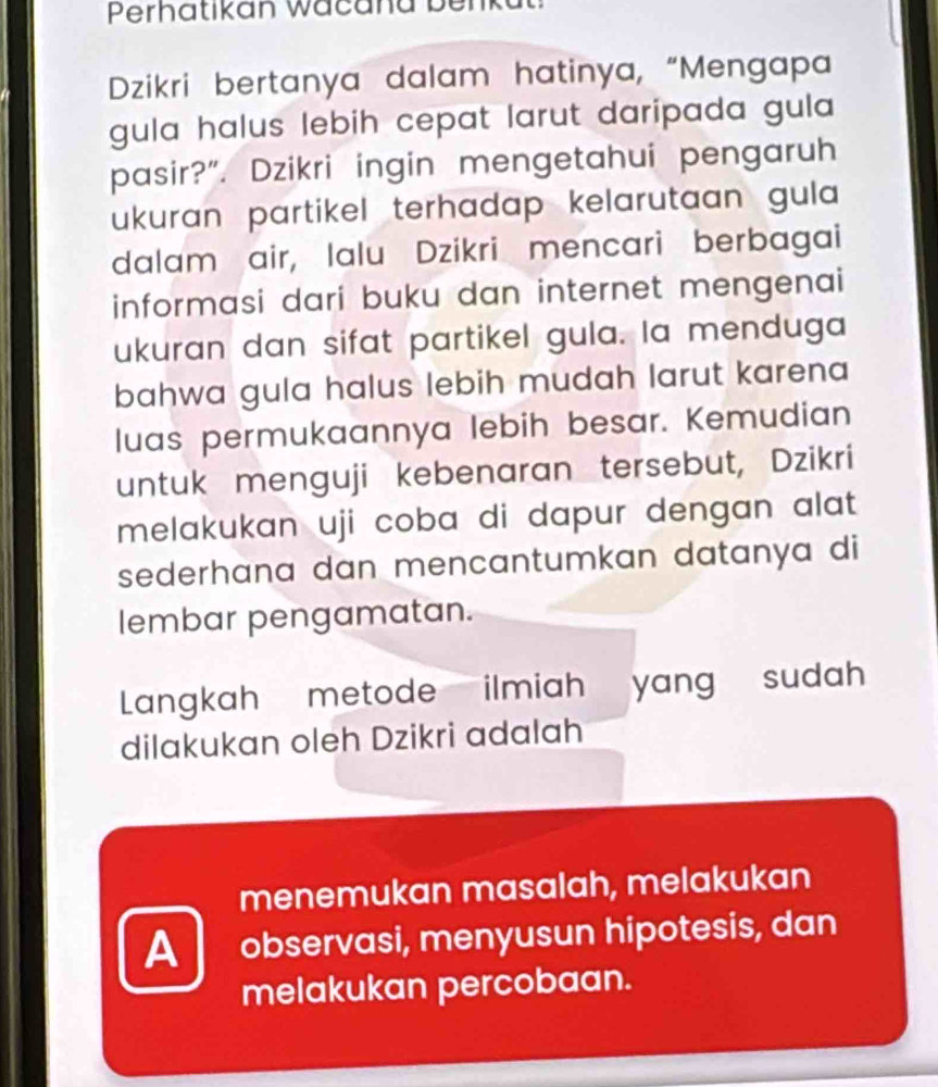 Perhatikan wacana benk 
Dzikri bertanya dalam hatinya, “Mengapa 
gula halus lebih cepat larut daripada gula 
pasir?”. Dzikri ingin mengetahui pengaruh 
ukuran partikel terhadap kelarutaan gula 
dalam air, Ialu Dzikri mencari berbagai 
informasi dari buku dan internet mengenai 
ukuran dan sifat partikel gula. la menduga 
bahwa gula halus lebih mudah larut karena 
luas permukaannya lebih besar. Kemudian 
untuk menguji kebenaran tersebut, Dzikri 
melakukan uji coba di dapur dengan alat 
sederhana dan mencantumkan datanya di 
lembar pengamatan. 
Langkah metode ilmiah yang sudah 
dilakukan oleh Dzikri adalah 
menemukan masalah, melakukan 
A observasi, menyusun hipotesis, dan 
melakukan percobaan.