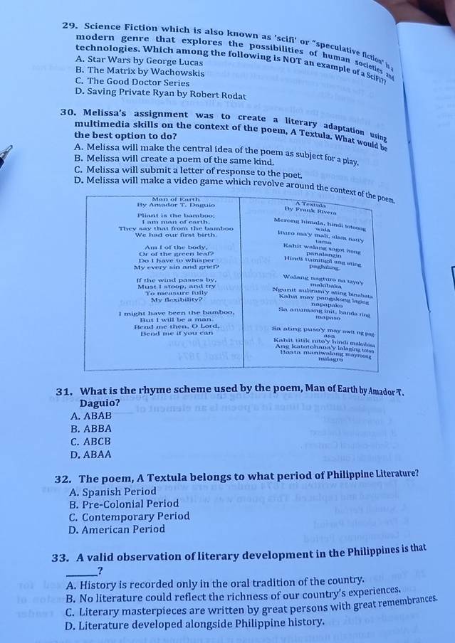 Science Fiction which is also known as ‘scifi’ or “speculative fiction” 
modern genre that explores the possibilities of human societies 
technologies, Which among the following is NOT an example of a Sci
A. Star Wars by George Lucas
B. The Matrix by Wachowskis
C. The Good Doctor Series
D. Saving Private Ryan by Robert Rodat
30. Melissa's assignment was to create a literary adaptation usina
multimedia skills on the context of the poem, A Textula. What would be
the best option to do?
A. Melissa will make the central idea of the poem as subject for a play.
B. Melissa will create a poem of the same kind.
C. Melissa will submit a letter of response to the poet.
D. Melissa will make a video game which revolve around t
31. What is the rhyme scheme used by the poem, Man of Earth by Amador T.
Daguio?
A. ABAB
B. ABBA
C. ABCB
D. ABAA
32. The poem, A Textula belongs to what period of Philippine Literature?
A. Spanish Period
B. Pre-Colonial Period
C. Contemporary Period
D. American Period
33. A valid observation of literary development in the Philippines is that
_?
A. History is recorded only in the oral tradition of the country.
B. No literature could reflect the richness of our country's experiences.
C. Literary masterpieces are written by great persons with great remembrances.
D. Literature developed alongside Philippine history.