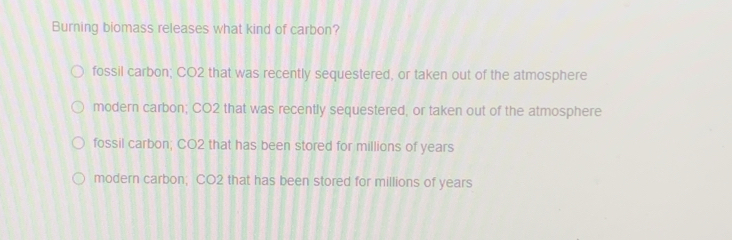 Burning biomass releases what kind of carbon?
fossil carbon; CO2 that was recently sequestered, or taken out of the atmosphere
modern carbon; CO2 that was recently sequestered, or taken out of the atmosphere
fossil carbon; CO2 that has been stored for millions of years
modern carbon; CO2 that has been stored for millions of years