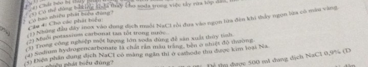() Chất béo bị thủy R 
S) Có thể đùng biking soda thay cho soda trong việc tây rừa lớp đau, 
Ở ó bao nhiều phát biểu đùng? 
Câu 4: Cho các phát biểu: 

(1) Những đầu dây inox vào dung dịch muối NaCl rồi đưa vào ngọn lưa đèn khí thảy ngọn lừa có màu vàng 
_ 
) Muới potassium carbonat tan tốt trong nước.. 
_ 
1) Trong công nghiệp một lượng lớn soda dùng để sân xuất thùy tinh. 
(4) Sodium hydrogencarbonate là chát răn mẫu trăng, bèn ở nhiệt độ thường 
(5) Điện phần dung dịch NaCl có màng ngăn thị ở cathode thu được kim loại Na 
phiều phát biểu đùng? 
Thể thụ được 500 ml dung dịch NaCl 0,9% (D