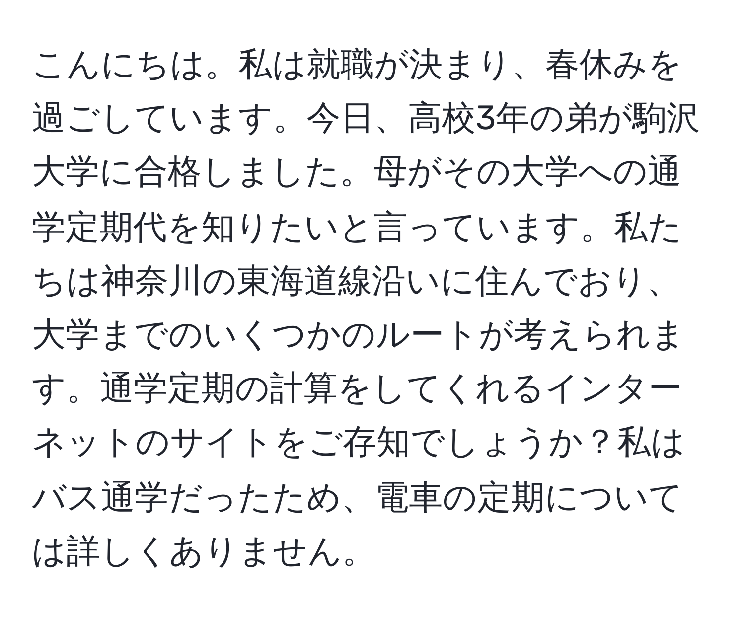 こんにちは。私は就職が決まり、春休みを過ごしています。今日、高校3年の弟が駒沢大学に合格しました。母がその大学への通学定期代を知りたいと言っています。私たちは神奈川の東海道線沿いに住んでおり、大学までのいくつかのルートが考えられます。通学定期の計算をしてくれるインターネットのサイトをご存知でしょうか？私はバス通学だったため、電車の定期については詳しくありません。