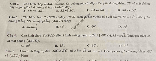 Cho hình chóp S. ABC có cạnh SA vuông góc với đáy. Góc giữa đường thằng SB và mặt phẳng
đây là góc giữa hai đường thẳng nào dưới đây?
A. SB và AB. B. SB và SC . C. SA và SB. D. SB và BC ,
Câu 3. Cho hình chóp S. ABCD có đáy ABCD cạnh ASA vuông góc với đây và SA=asqrt(3) , Góc giữa
đường thẳng SD và mặt phẳng (ABCD) bằng:
A. arcsin  3/5 . B. 45°. C. 60°. D. 30°. 
Câu 4. Cho hình chóp S. ABCD đáy là hình vuông cạnh a, SA⊥ (ABCD), SA=asqrt(2). Tính góc giữa SC
và mặt phẳng (ABCD).
A. 30°. B. 45°. C. 60°. D. 90°. 
Câu 5. Cho hình lăng trụ đều ABC.A'B'C' có AB=sqrt(3) và AA'=1. Góc tạo bởi giữa đường thẳng 1C
và (ABC) bằng