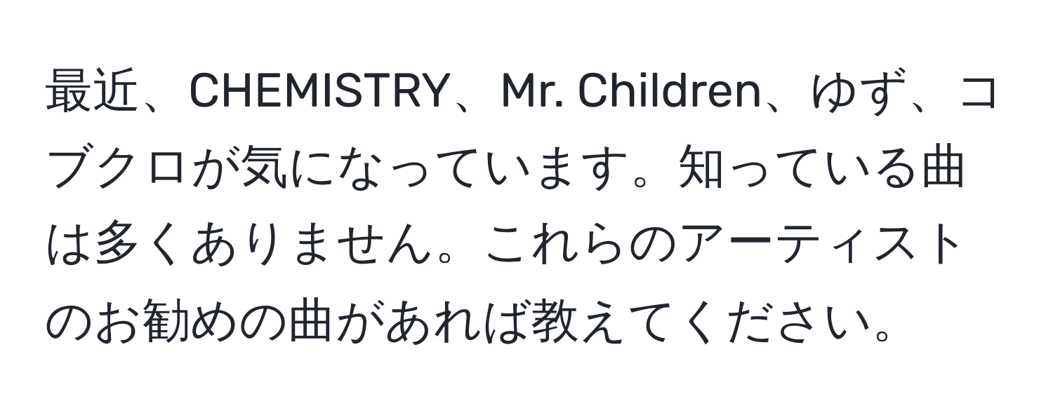 最近、CHEMISTRY、Mr. Children、ゆず、コブクロが気になっています。知っている曲は多くありません。これらのアーティストのお勧めの曲があれば教えてください。