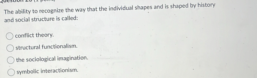 The ability to recognize the way that the individual shapes and is shaped by history
and social structure is called:
conflict theory.
structural functionalism.
the sociological imagination.
symbolic interactionism.