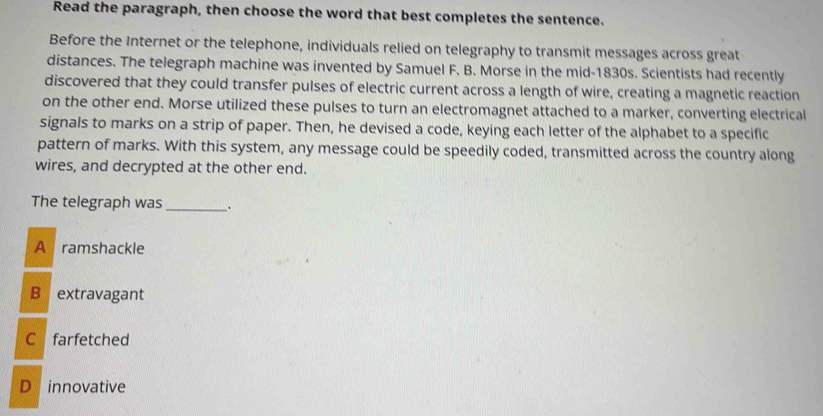 Read the paragraph, then choose the word that best completes the sentence.
Before the Internet or the telephone, individuals relied on telegraphy to transmit messages across great
distances. The telegraph machine was invented by Samuel F. B. Morse in the mid-1830s. Scientists had recently
discovered that they could transfer pulses of electric current across a length of wire, creating a magnetic reaction
on the other end. Morse utilized these pulses to turn an electromagnet attached to a marker, converting electrical
signals to marks on a strip of paper. Then, he devised a code, keying each letter of the alphabet to a specific
pattern of marks. With this system, any message could be speedily coded, transmitted across the country along
wires, and decrypted at the other end.
The telegraph was _.
A ramshackle
B extravagant
C farfetched
D innovative