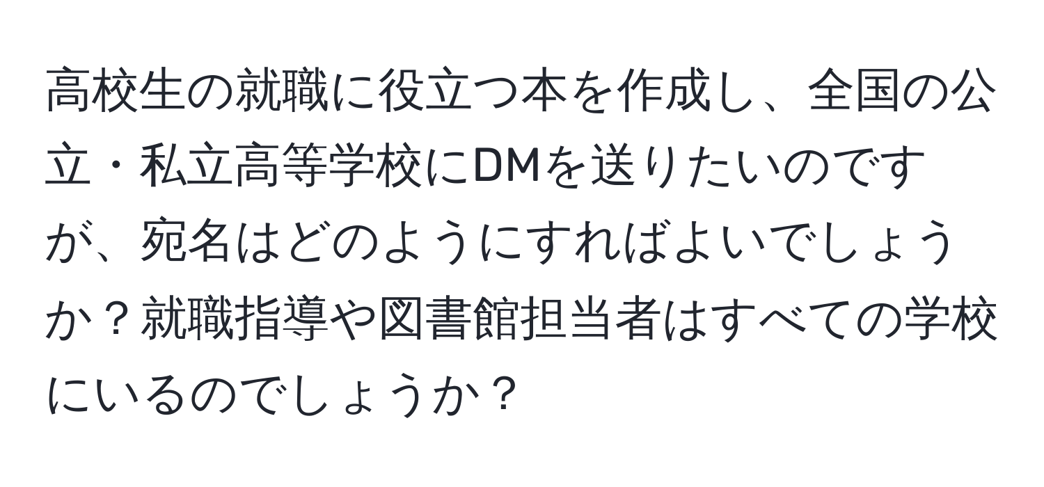 高校生の就職に役立つ本を作成し、全国の公立・私立高等学校にDMを送りたいのですが、宛名はどのようにすればよいでしょうか？就職指導や図書館担当者はすべての学校にいるのでしょうか？