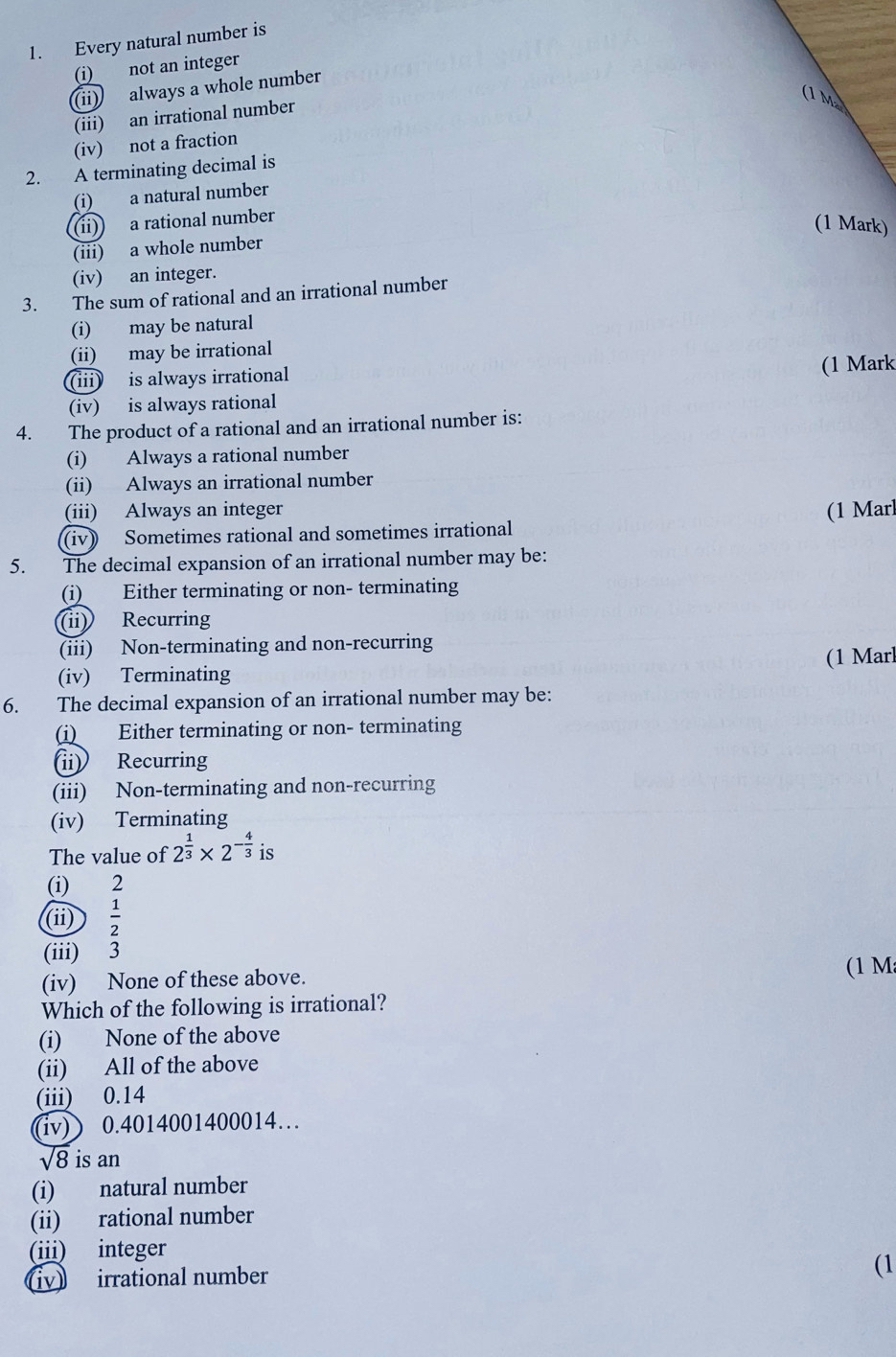 Every natural number is
(i) not an integer
(ii) always a whole number
(1 m
(iii) an irrational number
(iv) not a fraction
2. A terminating decimal is
(i) a natural number
(ii) a rational number
(1 Mark)
(iii) a whole number
(iv) an integer.
3. The sum of rational and an irrational number
(i) may be natural
(ii) may be irrational
(iii) is always irrational (1 Mark
(iv) is always rational
4. The product of a rational and an irrational number is:
(i) Always a rational number
(ii) Always an irrational number
(iii) Always an integer (1 Marl
(iv) Sometimes rational and sometimes irrational
5. The decimal expansion of an irrational number may be:
(i) Either terminating or non- terminating
(ii) Recurring
(iii) Non-terminating and non-recurring
(iv) Terminating (1 Marl
6. The decimal expansion of an irrational number may be:
(i) Either terminating or non- terminating
(ii) Recurring
(iii) Non-terminating and non-recurring
(iv) Terminating
The value of 2^(frac 1)3* 2^(-frac 4)3 is
(i) 2
(ii)  1/2 
(iii) 3
(iv) None of these above. (1 M
Which of the following is irrational?
(i) None of the above
(ii) All of the above
(iii) 0.14
(iv) ) 0.4014001400014…
sqrt(8) is an
(i) natural number
(ii) rational number
(iii) integer
iv irrational number (1