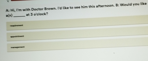 A: Hi, I'm with Doctor Brown. I'd like to see him this afternoon. B: Would you like 
a(n) _at 3 o'clock? 
vequt e ent 
ment 
management