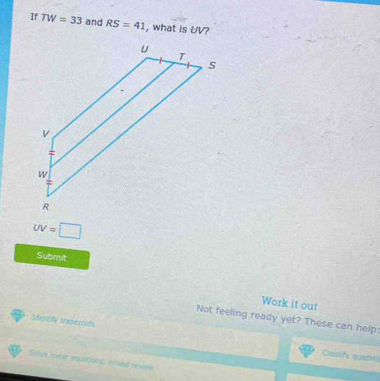 If TW=33 and RS=41 , what is UV?
UV=□
Submit 
Work it out 
Not feeling ready yet? These can help: 
Identify trapezoids 
Classify quadrila 
Solve linear equations: mixed review