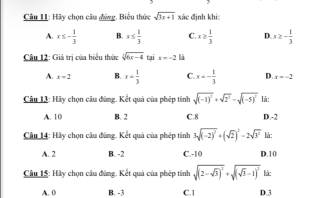 Hãy chọn câu đúng. Biểu thức sqrt(3x+1) xác định khi:
A. x≤ - 1/3  B. x≤  1/3  C. x≥  1/3  D. x≥ - 1/3 
Câu 12: Giá trị của biểu thức sqrt[3](6x-4) tại x=-2 là
A. x=2 B. x= 1/3  C. x=- 1/3  D. x=-2
Câu 13: Hãy chọn câu đúng. Kết quả của phép tính sqrt((-1)^2)+sqrt(2^2)-sqrt((-5)^2) là:
A. 10 B. 2 C. 8 D. -2
Câu 14: Hãy chọn câu đúng. Kết quả của phép tính 3sqrt((-2)^2)+(sqrt(2))^2-2sqrt(3^2) là:
A. 2 B. -2 C. -10 D. 10
Câu 15: Hãy chọn câu đúng. Kết quả của phép tính sqrt((2-sqrt 3))^2+sqrt((sqrt 3)-1)^2 là:
A. 0 B. -3 C. 1 D. 3