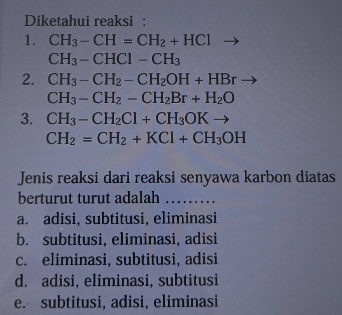 Diketahui reaksi :
1. CH_3-CH=CH_2+HCl
CH_3-CHCl-CH_3
2. CH_3-CH_2-CH_2OH+HBrto
CH_3-CH_2-CH_2Br+H_2O
3. CH_3-CH_2Cl+CH_3OKto
CH_2=CH_2+KCl+CH_3OH
Jenis reaksi dari reaksi senyawa karbon diatas
berturut turut adalah_
a. adisi, subtitusi, eliminasi
b. subtitusi, eliminasi, adisi
c. eliminasi, subtitusi, adisi
d. adisi, eliminasi, subtitusi
e. subtitusi, adisi, eliminasi