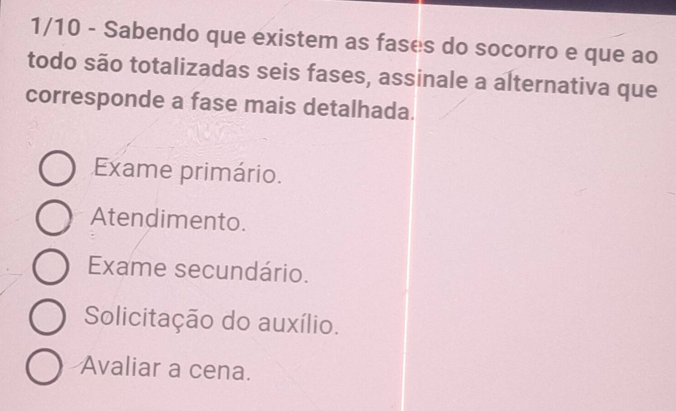 1/10 - Sabendo que existem as fases do socorro e que ao
todo são totalizadas seis fases, assinale a alternativa que
corresponde a fase mais detalhada.
Exame primário.
Atendimento.
Exame secundário.
Solicitação do auxílio.
Avaliar a cena.