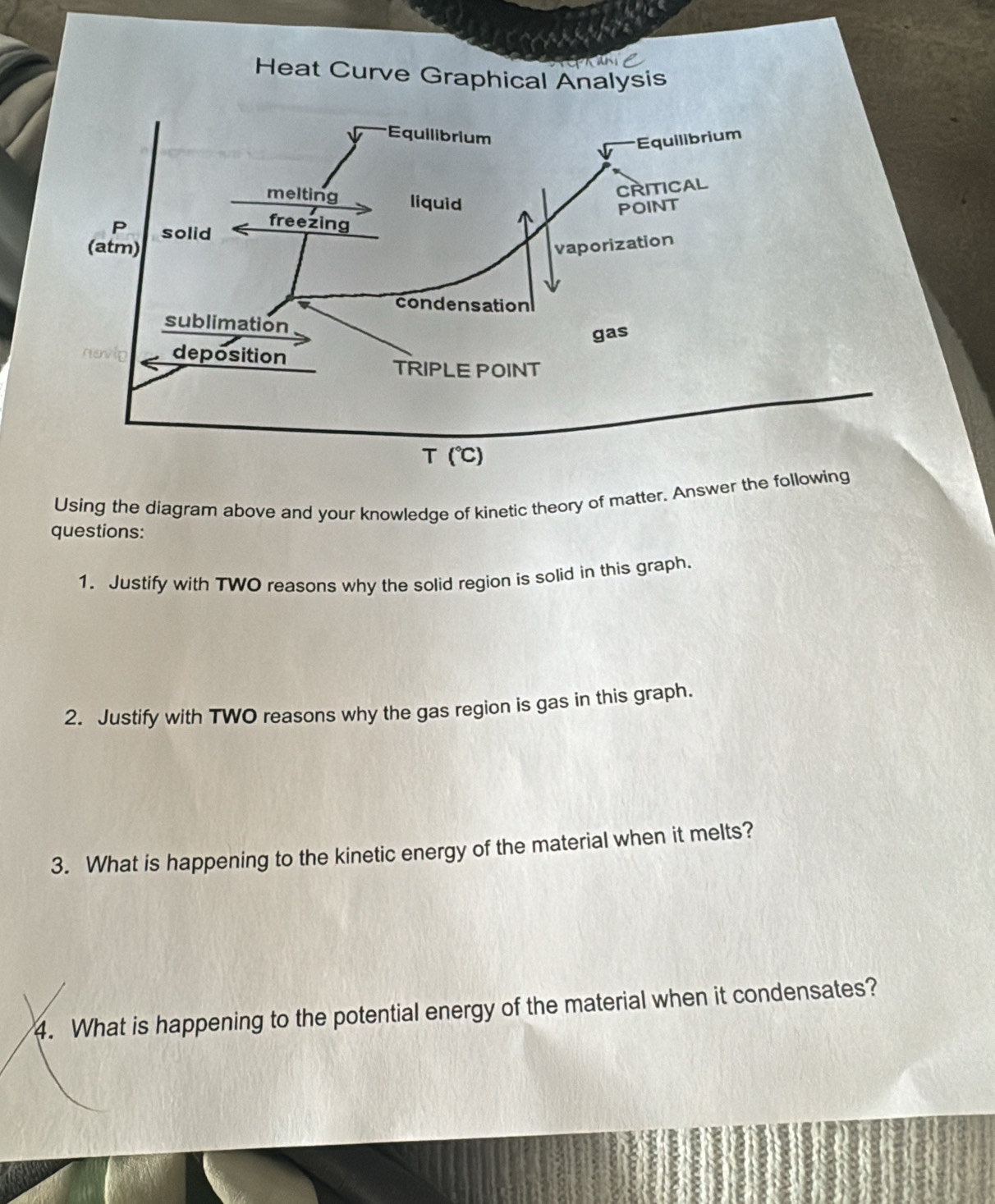 Heat Curve Graphical Analysis
Using the diagram above and your knowledge of kinetic theory of matter. Answer the
questions:
1. Justify with TWO reasons why the solid region is solid in this graph.
2. Justify with TWO reasons why the gas region is gas in this graph.
3. What is happening to the kinetic energy of the material when it melts?
4. What is happening to the potential energy of the material when it condensates?