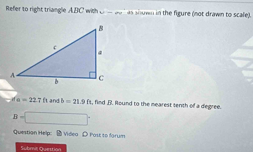 Refer to right triangle ABC with U-gu as shown in the figure (not drawn to scale). 
if a=22.7ft and b=21.9ft , find B. Round to the nearest tenth of a degree.
B= □°
Question Help: Video D Post to forum 
Submit Question