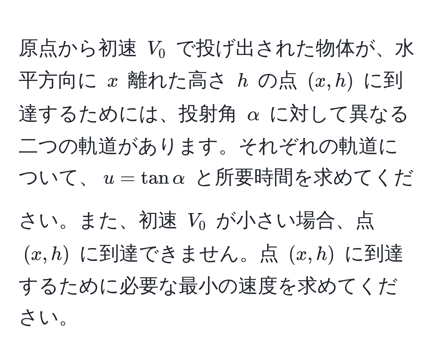 原点から初速 (V_0) で投げ出された物体が、水平方向に (x) 離れた高さ (h) の点 ((x, h)) に到達するためには、投射角 (alpha) に対して異なる二つの軌道があります。それぞれの軌道について、(u = tan alpha) と所要時間を求めてください。また、初速 (V_0) が小さい場合、点 ((x, h)) に到達できません。点 ((x, h)) に到達するために必要な最小の速度を求めてください。