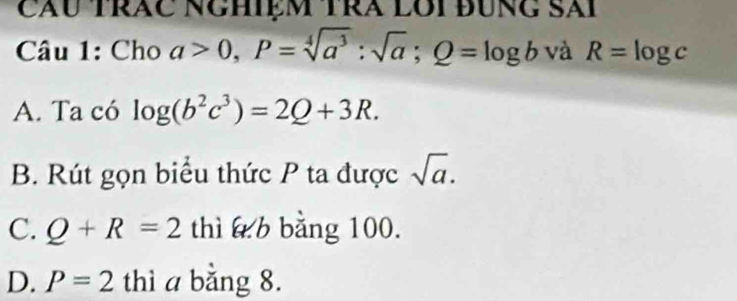 cầu trăc nghiệm trà lôi đùng Sải
Câu 1: Cho a>0, P=sqrt[4](a^3):sqrt(a); Q=log b và R=log c
A. Ta có log (b^2c^3)=2Q+3R.
B. Rút gọn biểu thức P ta được sqrt(a).
C. Q+R=2 thì b bằng 100.
D. P=2 thì a bằng 8.