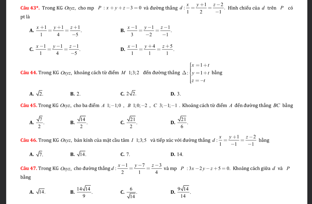 Câu 43^*. Trong KG Oxyz, cho mp P:x+y+z-3=0 và đường thẳng d :  x/1 = (y+1)/2 = (z-2)/-1 . Hình chiếu của d trên P có
pt là
A.  (x+1)/1 = (y+1)/4 = (z+1)/-5 .  (x-1)/3 = (y-1)/-2 = (z-1)/-1 .
B.
C.  (x-1)/1 = (y-1)/4 = (z-1)/-5 .  (x-1)/1 = (y+4)/1 = (z+5)/1 .
D.
Câu 44. Trong KG Oxyz, khoảng cách từ điểm M 1;3;2 đến đường thẳng Delta :beginarrayl x=1+t y=1+t z=-tendarray. bằng
A. sqrt(2). B. 2. C. 2sqrt(2). D. 3.
Câu 45. Trong KG Oxyz, cho ba điểm A 1;-1;0 , B 1;0;-2 , C 3;-1;-1 . Khoảng cách từ điểm A đến đường thẳng BC bằng
A.  sqrt(7)/2 . B.  sqrt(14)/2 . C.  sqrt(21)/2 .  sqrt(21)/6 .
D.
Câu 46. Trong KG Oxyz, bán kính của mặt cầu tâm I1;3;5 và tiếp xúc với đường thẳng d :  x/1 = (y+1)/-1 = (z-2)/-1  bằng
A. sqrt(7). B. sqrt(14). C. 7. D. 14.
Câu 47. Trong KG Oxyz, cho đường thẳng đ :  (x-1)/2 = (y-7)/1 = (z-3)/4  và mp P:3x-2y-z+5=0. Khoảng cách giữa d và P
bằng
A. sqrt(14). B.  14sqrt(14)/9 . C.  6/sqrt(14) .  9sqrt(14)/14 .
D.