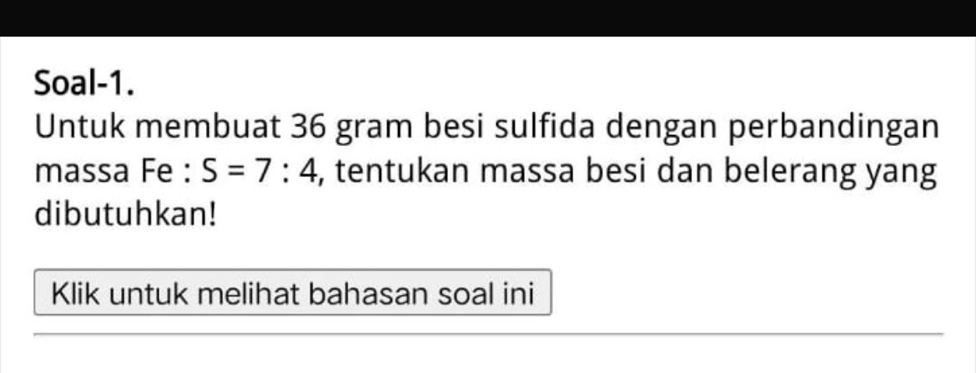 Soal-1. 
Untuk membuat 36 gram besi sulfida dengan perbandingan 
massa Fe : S=7:4 , tentukan massa besi dan belerang yang 
dibutuhkan! 
Klik untuk melihat bahasan soal ini