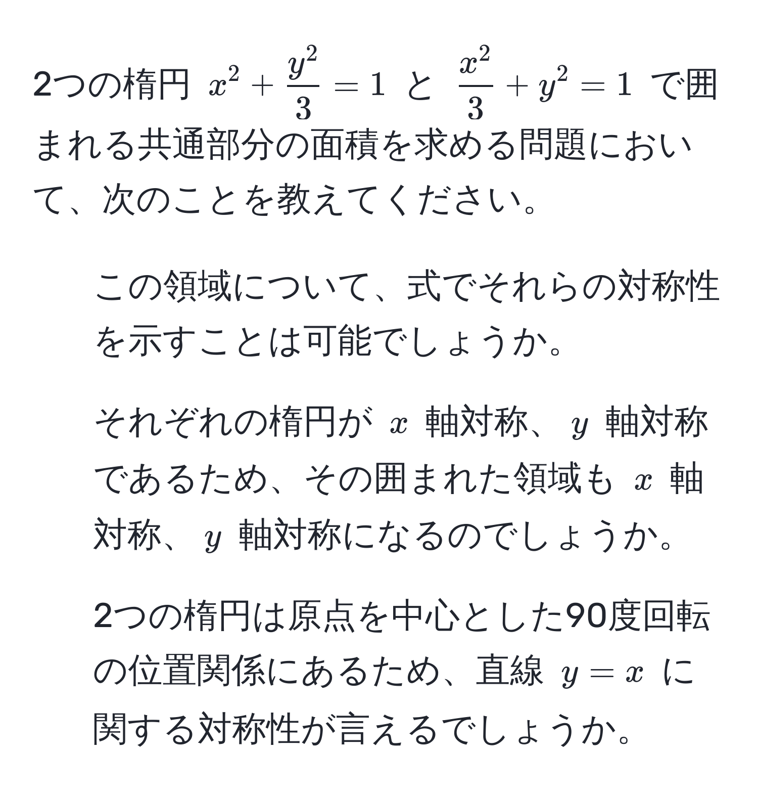 2つの楕円 $x^(2 + fracy^2)3 = 1$ と $fracx^23 + y^2 = 1$ で囲まれる共通部分の面積を求める問題において、次のことを教えてください。  
1. この領域について、式でそれらの対称性を示すことは可能でしょうか。  
2. それぞれの楕円が $x$ 軸対称、$y$ 軸対称であるため、その囲まれた領域も $x$ 軸対称、$y$ 軸対称になるのでしょうか。  
3. 2つの楕円は原点を中心とした90度回転の位置関係にあるため、直線 $y = x$ に関する対称性が言えるでしょうか。