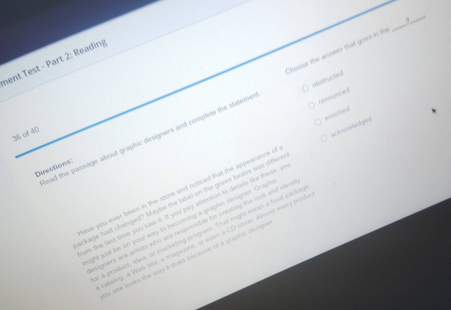 Choose the answer that goes in th
_
nent Test - Part 2: Reading
obstructed
renounced
enriched
36 of 40
acknowledged
ead the passage about graphic designers and complete the stateme
Directions
ave you ever been in the store and noticed that the appearance o
ckage had changed? Maybe the label on the green beans was differe
om the last time you saw it. If you pay attention to details like these, y
ght just be on your way to becoming a graphic designer. Grapl
signers are artists who are responsible for creating the look and iden
a product, idea, or marketing program. That might mean a food packa
atalog, a Web site, a magazine, or even a CD cover. Almost every prod
bu see looks the way it does because of a graphic design .