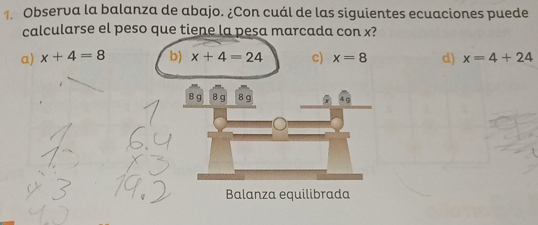 Observa la balanza de abajo. ¿Con cuál de las siguientes ecuaciones puede
calcularse el peso que tiene la pesa marcada con x?
a) x+4=8 b) x+4=24 c) x=8 d) x=4+24
8 g 8 g 8 g 4 g
x
Balanza equilibrada