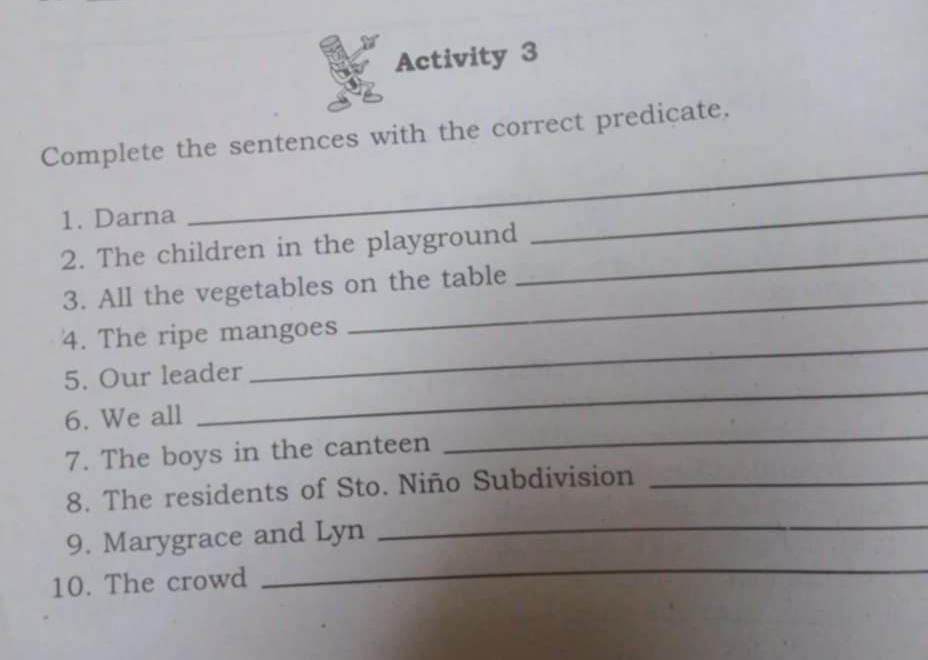 Activity 3 
Complete the sentences with the correct predicate. 
1. Darna 
_ 
2. The children in the playground_ 
_ 
_ 
3. All the vegetables on the table 
_ 
4. The ripe mangoes 
_ 
5. Our leader 
_ 
6. We all 
7. The boys in the canteen 
8. The residents of Sto. Niño Subdivision_ 
9. Marygrace and Lyn 
_ 
10. The crowd 
_